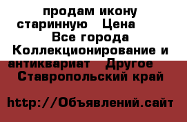 продам икону старинную › Цена ­ 0 - Все города Коллекционирование и антиквариат » Другое   . Ставропольский край